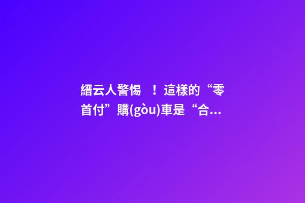 縉云人警惕！這樣的“零首付”購(gòu)車是“合同詐騙”！